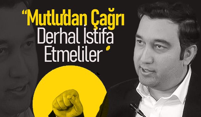 Mutlu'dan Çağrı  '' Derhal İstifa Etmeliler ''